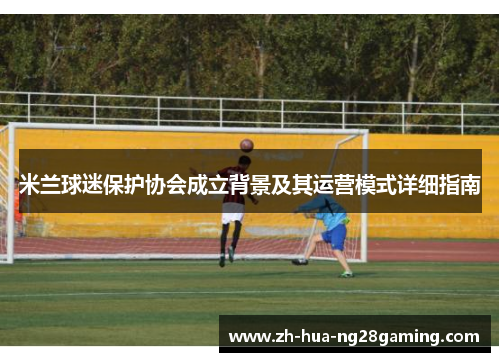 米兰球迷保护协会成立背景及其运营模式详细指南 米兰球迷保护协会成立背景及其运营模式详细指南