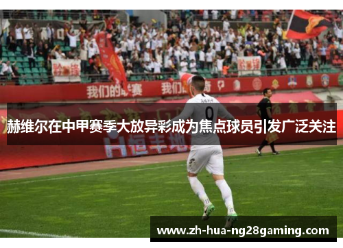 赫维尔在中甲赛季大放异彩成为焦点球员引发广泛关注 赫维尔在中甲赛季大放异彩成为焦点球员引发广泛关注