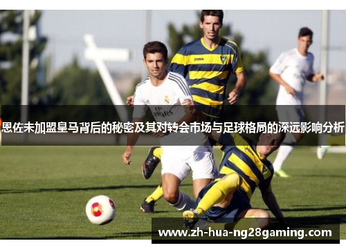 恩佐未加盟皇马背后的秘密及其对转会市场与足球格局的深远影响分析 恩佐未加盟皇马背后的秘密及其对转会市场与足球格局的深远影响分析