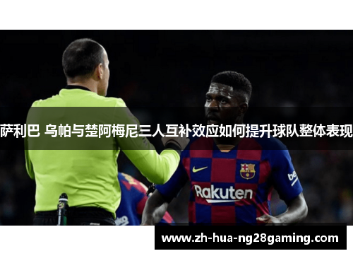 萨利巴 乌帕与楚阿梅尼三人互补效应如何提升球队整体表现 萨利巴 乌帕与楚阿梅尼三人互补效应如何提升球队整体表现