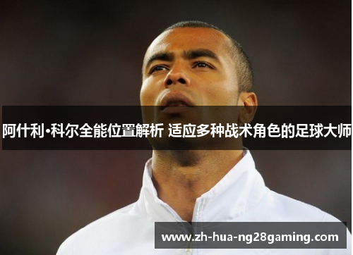 阿什利·科尔全能位置解析 适应多种战术角色的足球大师 阿什利·科尔全能位置解析 适应多种战术角色的足球大师