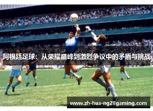 阿根廷足球:从荣耀巅峰到激烈争议中的矛盾与挑战 阿根廷足球:从荣耀巅峰到激烈争议中的矛盾与挑战