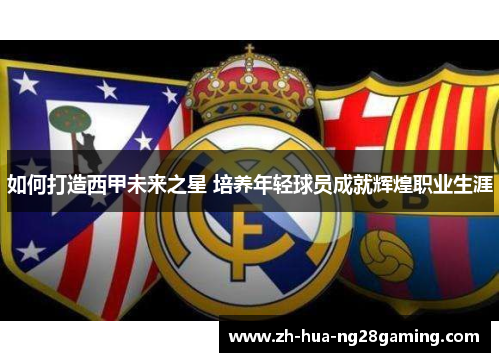 如何打造西甲未来之星 培养年轻球员成就辉煌职业生涯 如何打造西甲未来之星 培养年轻球员成就辉煌职业生涯