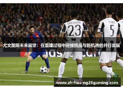 尤文图斯未来展望:在重建过程中迎接挑战与新机遇的并行发展 尤文图斯未来展望:在重建过程中迎接挑战与新机遇的并行发展