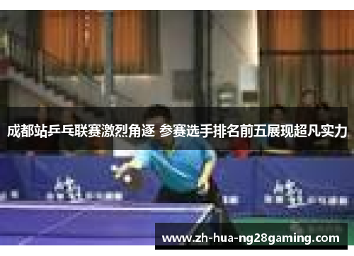 成都站乒乓联赛激烈角逐 参赛选手排名前五展现超凡实力