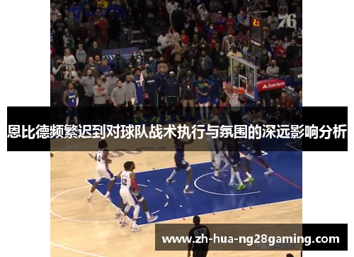 恩比德频繁迟到对球队战术执行与氛围的深远影响分析 恩比德频繁迟到对球队战术执行与氛围的深远影响分析